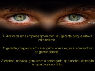 O diretor de uma empresa gritou com seu gerente porque estava irritadíssimo.   O gerente, chegando em casa, gritou com a esposa, acusando-a de gastar demais.   A esposa, nervosa, gritou com a empregada, que acabou deixando um prato cair no chão. 