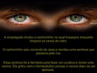 A empregada chutou o cachorrinho no qual tropeçara enquanto limpava os cacos de vidro. O cachorrinho saiu correndo de casa e mordeu uma senhora que passava pela rua. Essa senhora foi à farmácia para fazer um curativo e tomar uma vacina. Ela gritou com o farmacêutico porque a vacina doeu ao ser aplicada.   