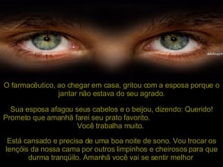 O farmacêutico, ao chegar em casa, gritou com a esposa porque o jantar não estava do seu agrado. Sua esposa afagou seus cabelos e o beijou, dizendo: Querido!  Prometo que amanhã farei seu prato favorito.  Você trabalha muito.   Está cansado e precisa de uma boa noite de sono. Vou trocar os lençóis da nossa cama por outros limpinhos e cheirosos para que durma tranqüilo. Amanhã você vai se sentir melhor . 