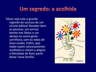 Talvez seja este o grande
   segredo do sucesso de um
   círculo bíblico! Receber bem
   as pessoas: um sorriso
   bonito nos lábios e um
   abraço ou outro gesto
   carinhoso, com os votos de
   boas-vindas. Enfim, que
   todos sejam calorosamente
   acolhidos e sintam a alegria
   e felicidade de fazer parte
   desta ‘nova família’.
 