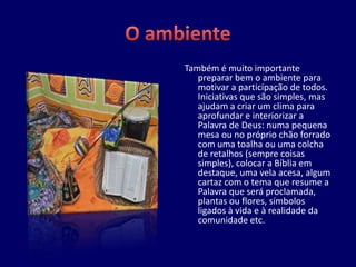 Também é muito importante
   preparar bem o ambiente para
   motivar a participação de todos.
   Iniciativas que são simples, mas
   ajudam a criar um clima para
   aprofundar e interiorizar a
   Palavra de Deus: numa pequena
   mesa ou no próprio chão forrado
   com uma toalha ou uma colcha
   de retalhos (sempre coisas
   simples), colocar a Bíblia em
   destaque, uma vela acesa, algum
   cartaz com o tema que resume a
   Palavra que será proclamada,
   plantas ou flores, símbolos
   ligados à vida e à realidade da
   comunidade etc.
 