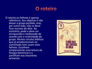 O roteiro ou folheto é apenas
   referência. Seu objetivo é não
   deixar o grupo perdido, mas,
   por outro lado, não se deve
   ficar escravo do dele. Ao
   contrário, pode e deve ser
   enriquecido e melhorado de
   acordo com a criatividade do
   grupo. Muitos círculos bíblicos
   que já amadureceram na
   caminhada nem usam mais
   folheto. Escolhem
   simplesmente uma leitura da
   liturgia dominical e a
   partilham nos encontros
   semanais.
 