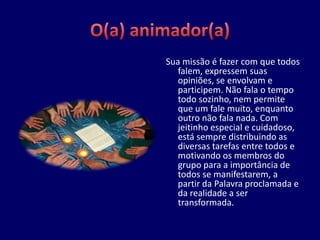 Sua missão é fazer com que todos
   falem, expressem suas
   opiniões, se envolvam e
   participem. Não fala o tempo
   todo sozinho, nem permite
   que um fale muito, enquanto
   outro não fala nada. Com
   jeitinho especial e cuidadoso,
   está sempre distribuindo as
   diversas tarefas entre todos e
   motivando os membros do
   grupo para a importância de
   todos se manifestarem, a
   partir da Palavra proclamada e
   da realidade a ser
   transformada.
 