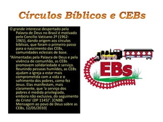 O grande interesse despertado pela
    Palavra de Deus no Brasil é motivado
    pelo Concílio Vaticano 2º (1962-
    1965), dando origem aos círculos
    bíblicos, que foram o primeiro passo
    para o nascimento das CEBs,
    comunidades eclesiais de base.
“Alimentadas pela Palavra de Deus e pela
    vivência de comunhão, as CEBs
    promovem solidariedade e serviço.
    Reunindo pessoas humildes, as CEBs
    ajudam a Igreja a estar mais
    comprometida com a vida e o
    sofrimento dos pobres, como fez
    Jesus. Elas manifestam, mais
    claramente, que ‘o serviço dos
    pobres é medida privilegiada,
    embora não exclusiva, do seguimento
    de Cristo’ (DP 1145)”. *CNBB.
    Mensagem ao povo de Deus sobre as
    CEBs, 12/05/2010]
 