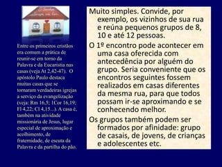Muito simples. Convide, por
exemplo, os vizinhos de sua rua
e reúna pequenos grupos de 8,
10 e até 12 pessoas.
O 1º encontro pode acontecer em
uma casa oferecida com
antecedência por alguém do
grupo. Seria conveniente que os
encontros seguintes fossem
realizados em casas diferentes
da mesma rua, para que todos
possam ir-se aproximando e se
conhecendo melhor.
Os grupos também podem ser
formados por afinidade: grupo
de casais, de jovens, de crianças
e adolescentes etc.
Entre os primeiros cristãos
era comum a prática de
reunir-se em torno da
Palavra e da Eucaristia nas
casas (veja At 2,42-47). O
apóstolo Paulo destaca
muitas casas que se
tornaram verdadeiras igrejas
a serviço da evangelização
(veja: Rm 16,5; 1Cor 16,19;
Fl 4,22; Cl 4,15...). A casa é,
também na atividade
missionária de Jesus, lugar
especial de aproximação e
acolhimento, de
fraternidade, de escuta da
Palavra e da partilha do pão.
 