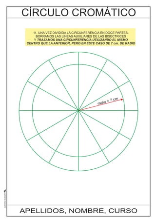 10. 11. AHORA, UNA VEZ MEDIANTE DIVIDIDA BISECTRICES, LA CIRCUNFERENCIA DIVIDIMOS EN CADA DOCE UNO PARTES, 
DE LOS 
ÁNGULOS BORRAMOS SUPERIORES LAS LÍNEAS AL DIÁMETRO AUXILIARES HORIZONTAL DE LAS BISECTRICES 
EN DOS PARTES. 
DE Y ESTA TRAZAMOS MANERA UNA ESTAMOS CIRCUNFERENCIA PASANDO DE UTILIZANDO SEIS A DOCE EL DIVISIONES 
MISMO 
CENTRO QUE EXACTAMENTE LA ANTERIOR, IGUALES PERO EN ESTE LA CIRCUNFERENCIA 
CASO DE 7 cm. DE RADIO 
radio = 7 cm 
APELLIDOS, NOMBRE, CURSO 
 