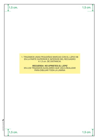 1,5 cm. 
1,5 cm. 
1,5 cm. 
1,5 cm. 
1. TRAZAMOS UNAS PEQUEÑAS MARCAS CON EL LÁPIZ HB 
EN LA PARTE SUPERIOR E INFERIOR DEL RECUADRO 
A 1,5 cm. DE DISTANCIA. 
RECUERDA: NO APRIETES EL LÁPIZ 
EN LOS TRAZADOS AUXILIARES QUE VAS A REALIZAR 
PARA DIBUJAR TODA LA LÁMINA 
 