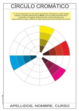 17. Ahora seguiremos con los colores secundarios. Mezclando a partes iguales 
magenta y amarillo obtendremos el ROJO. va en la casilla intermedia entre 
el amarillo y el magenta. Debemos hacer mezcla suficiente para 
luego añadirle el negro y obtener los rojos más oscuros hacia el interior del círculo. 
APELLIDOS, NOMBRE, CURSO 
 