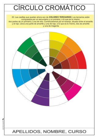 20. Las casillas que quedan ahora son de COLORES TERCIARIOS. Los terciarios están 
compuestos por un secundario y un primario, o lo que es lo mismo, 
dos partes de un primario y una de otro. Comenzaremos por el naranja, situado entre el amarillo 
y el rojo. Lleva una parte de amarillo y una de rojo, o lo que es lo mismo, dos de amarillo 
y una de magenta 
APELLIDOS, NOMBRE, CURSO 
 