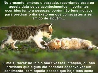 No presente lembras o passado, recordando essa ou
aquela data pelos acontecimentos importantes
ocorridos junto a pessoas, porém não tens motivos
para precisar o dia exato em que começastes a ser
amigo de alguém...

E mais, talvez no início não tivesses intenção, ou não
previstes que algum dia poderias desenvolver um
sentimento, com aquela pessoa que hoje tens como

 