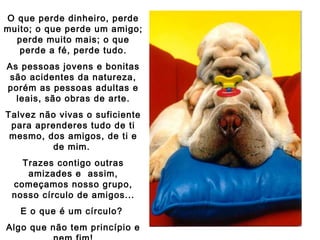 O que perde dinheiro, perde
muito; o que perde um amigo;
perde muito mais; o que
perde a fé, perde tudo.
As pessoas jovens e bonitas
são acidentes da natureza,
porém as pessoas adultas e
leais, são obras de arte.
Talvez não vivas o suficiente
para aprenderes tudo de ti
mesmo, dos amigos, de ti e
de mim.
Trazes contigo outras
amizades e assim,
começamos nosso grupo,
nosso círculo de amigos...
E o que é um círculo?
Algo que não tem princípio e

 