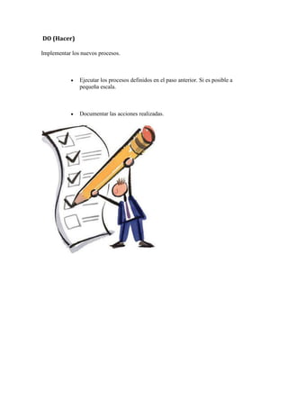 DO (Hacer)

Implementar los nuevos procesos.



               Ejecutar los procesos definidos en el paso anterior. Si es posible a
               pequeña escala.



               Documentar las acciones realizadas.
 