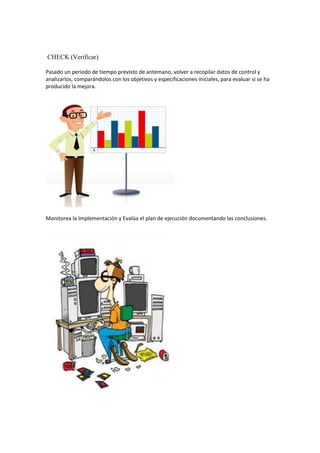 CHECK (Verificar)

Pasado un periodo de tiempo previsto de antemano, volver a recopilar datos de control y
analizarlos, comparándolos con los objetivos y especificaciones iniciales, para evaluar si se ha
producido la mejora.




Monitorea la Implementación y Evalúa el plan de ejecución documentando las conclusiones.
 