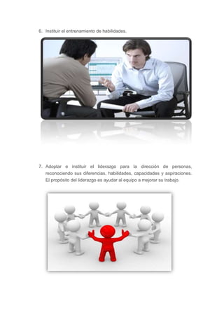 6. Instituir el entrenamiento de habilidades.




7. Adoptar e instituir el liderazgo para la dirección de personas,
   reconociendo sus diferencias, habilidades, capacidades y aspiraciones.
   El propósito del liderazgo es ayudar al equipo a mejorar su trabajo.
 