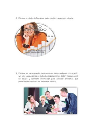 8. Eliminar el miedo, de forma que todos puedan trabajar con eficacia.




9. Eliminar las barreras entre departamentos asegurando una cooperación
   win-win. Las personas de todos los departamentos deben trabajar como
   un equipo y compartir información para anticipar problemas que
   pudieran afectar al uso del producto o servicio.
 