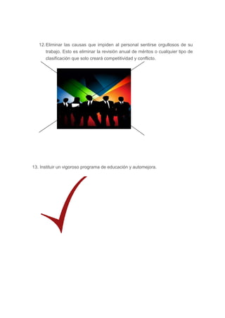 12. Eliminar las causas que impiden al personal sentirse orgullosos de su
       trabajo. Esto es eliminar la revisión anual de méritos o cualquier tipo de
       clasificación que solo creará competitividad y conflicto.




13. Instituir un vigoroso programa de educación y automejora.
 