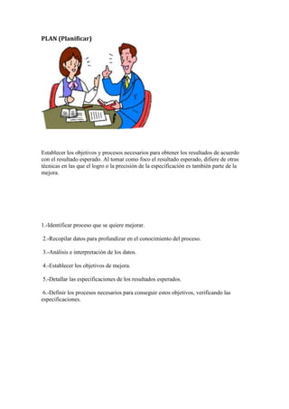 PLAN (Planificar)




Establecer los objetivos y procesos necesarios para obtener los resultados de acuerdo
con el resultado esperado. Al tomar como foco el resultado esperado, difiere de otras
técnicas en las que el logro o la precisión de la especificación es también parte de la
mejora.




1.-Identificar proceso que se quiere mejorar.

2.-Recopilar datos para profundizar en el conocimiento del proceso.

3.-Análisis e interpretación de los datos.

4.-Establecer los objetivos de mejora.

5.-Detallar las especificaciones de los resultados esperados.

 6.-Definir los procesos necesarios para conseguir estos objetivos, verificando las
especificaciones.
 