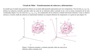 Círculo de Mohr – Transformaciones de esfuerzos y deformaciones
Se estudió que el estado más general de esfuerzo en un punto dado Q puede representarse por seis componentes. Tres de éstas, 𝜎𝑥, 𝜎𝑦 y 𝜎𝑧,
definen los esfuerzos normales ejercidos sobre las caras de un elemento cúbico centrado en Q y con la misma orientación de los ejes
coordenados (figura 1a) y las otras tres, 𝜏𝑥𝑦, 𝜏𝑦𝑧 y 𝜏𝑧𝑥, las componentes de los esfuerzos cortantes del mismo elemento. Como se observó
entonces, el mismo estado de esfuerzos se representará mediante un conjunto diferente de componentes si se giran los ejes (figura 1b).
Figura 1. Esfuerzos normales y cortantes ejercidos sobre las caras de un
elemento cúbico centrado en Q
 