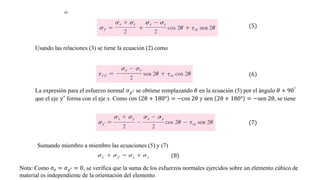 Usando las relaciones (3) se tiene la ecuación (2) como
(5)
(6)
La expresión para el esfuerzo normal 𝜎𝑦′ se obtiene remplazando 𝜃 en la ecuación (5) por el ángulo 𝜃 + 90°
que el eje 𝑦′ forma con el eje x. Como cos 2θ + 180° = −cos 2θ y sen 2θ + 180° = −sen 2θ, se tiene
(7)
Sumando miembro a miembro las ecuaciones (5) y (7)
(8)
Nota: Como 𝜎𝑧 = 𝜎𝑧′ = 0, se verifica que la suma de los esfuerzos normales ejercidos sobre un elemento cúbico de
material es independiente de la orientación del elemento.
 