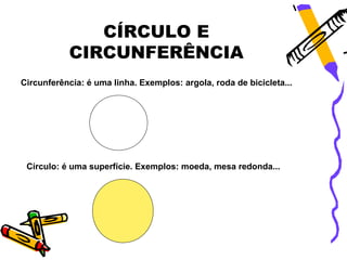 CÍRCULO E
           CIRCUNFERÊNCIA
Circunferência: é uma linha. Exemplos: argola, roda de bicicleta...




 Círculo: é uma superfície. Exemplos: moeda, mesa redonda...
 