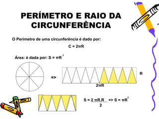 PERÍMETRO E RAIO DA
      CIRCUNFERÊNCIA
O Perímetro de uma circunferência é dado por:
                                C = 2πR

                            2
 Área: é dada por: S = πR



                                                               R
                   =>

                                            2πR

                                                           2
                                      S = 2 πR.R   => S = πR
                                              2
 