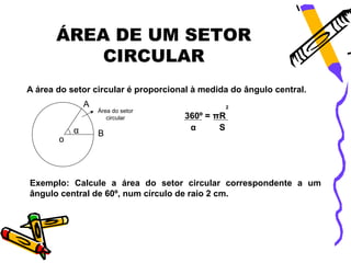 ÁREA DE UM SETOR
           CIRCULAR
A área do setor circular é proporcional à medida do ângulo central.
               A                                 2
                   Área do setor
                      circular       360º = πR
           α                          α      S
                   B
       o




Exemplo: Calcule a área do setor circular correspondente a um
ângulo central de 60º, num círculo de raio 2 cm.
 
