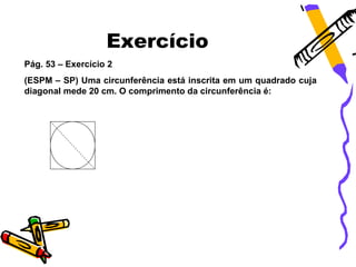 Exercício
Pág. 53 – Exercício 2
(ESPM – SP) Uma circunferência está inscrita em um quadrado cuja
diagonal mede 20 cm. O comprimento da circunferência é:
 