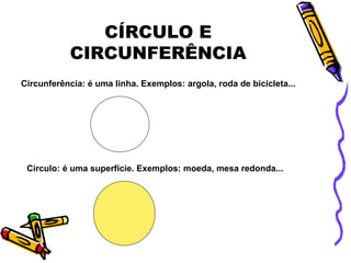 CÍRCULO E
CIRCUNFERÊNCIA
Circunferência: é uma linha. Exemplos: argola, roda de bicicleta...
Círculo: é uma superfície. Exemplos: moeda, mesa redonda...
 