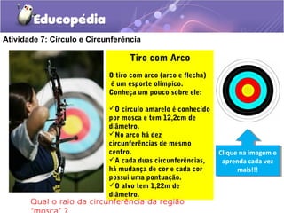 Atividade 7: Círculo e Circunferência
Tiro com Arco
O tiro com arco (arco e flecha)
é um esporte olímpico.
Conheça um pouco sobre ele:
O círculo amarelo é conhecido
por mosca e tem 12,2cm de
diâmetro.
No arco há dez
circunferências de mesmo
centro.
A cada duas circunferências,
há mudança de cor e cada cor
possui uma pontuação.
O alvo tem 1,22m de
diâmetro.
Clique na imagem e
aprenda cada vez
mais!!!
Clique na imagem e
aprenda cada vez
mais!!!
Qual o raio da circunferência da região
 