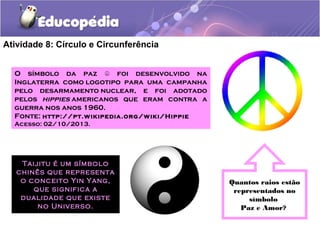 Atividade 8: Círculo e Circunferência
O símbolo da paz foi desenvolvido na☮
Inglaterra como logotipo para uma campanha
pelo desarmamento nuclear, e foi adotado
pelos hippies americanos que eram contra a
guerra nos anos 1960.
Fonte: http://pt.wikipedia.org/wiki/Hippie
Acesso: 02/10/2013.
Quantos raios estão
representados no
símbolo
Paz e Amor?
Taijitu é um símbolo
chinês que representa
o conceito Yin Yang,
que significa a
dualidade que existe
no Universo.
 