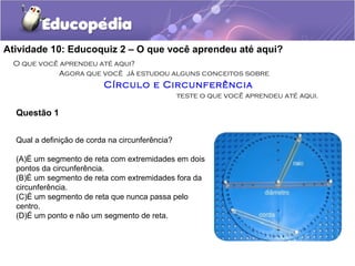 Atividade 10: Educoquiz 2 – O que você aprendeu até aqui?
O que você aprendeu até aqui?
Agora que você já estudou alguns conceitos sobre
Círculo e Circunferência
teste o que você aprendeu até aqui.
Questão 1
Qual a definição de corda na circunferência?
(A)É um segmento de reta com extremidades em dois
pontos da circunferência.
(B)É um segmento de reta com extremidades fora da
circunferência.
(C)É um segmento de reta que nunca passa pelo
centro.
(D)É um ponto e não um segmento de reta.
 