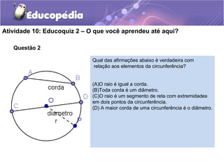 Questão 2
Atividade 10: Educoquiz 2 – O que você aprendeu até aqui?
Qual das afirmações abaixo é verdadeira com
relação aos elementos da circunferência?
(A)O raio é igual a corda.
(B)Toda corda é um diâmetro.
(C)O raio é um segmento de reta com extremidades
em dois pontos da circunferência.
(D) A maior corda de uma circunferência é o diâmetro.
 