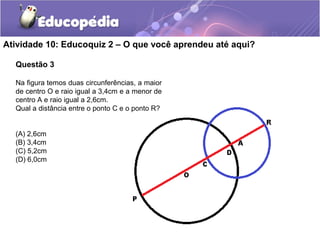 Atividade 10: Educoquiz 2 – O que você aprendeu até aqui?
Questão 3
Na figura temos duas circunferências, a maior
de centro O e raio igual a 3,4cm e a menor de
centro A e raio igual a 2,6cm.
Qual a distância entre o ponto C e o ponto R?
(A) 2,6cm
(B) 3,4cm
(C) 5,2cm
(D) 6,0cm
 