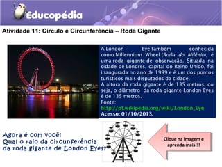 Atividade 11: Círculo e Circunferência – Roda Gigante
A London Eye também conhecida
como Millennium Wheel (Roda do Milênio), é
uma roda gigante de observação. Situada na
cidade de Londres, capital do Reino Unido, foi
inaugurada no ano de 1999 e é um dos pontos
turísticos mais disputados da cidade. 
A altura da roda gigante é de 135 metros, ou
seja, o diâmetro da roda gigante London Eyes
é de 135 metros.
Fonte:
http://pt.wikipedia.org/wiki/London_Eye
Acesso: 01/10/2013.
Agora é com você!
Qual o raio da circunferência
da roda gigante de London Eyes?
Clique na imagem e
aprenda mais!!!
Clique na imagem e
aprenda mais!!!
 