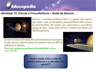Atividade 12: Círculo e Circunferência – Anéis de Saturno
Saturno é o sexto planeta do Sistema Solar. É o segundo maior planeta,
após Júpiter, sendo um dos planetas gasosos do Sistema Solar, porém o
de menor densidade. Seu aspecto mais característico é seu brilhante
sistema de anéis, o único visível da Terra. O diâmetro do planeta é de
120.536 quilômetros.
Os anéis de Saturno são constituídos essencialmente por uma mistura
de gelo, poeiras e material rochoso. Se estendem a cerca de 280 mil
quilômetros de diâmetro.
Fonte: http://pt.wikipedia.org/wiki/Saturno_(planeta)#An.C3.A9is_de_Saturno
Acesso: 01/10/2013.
Qual a razão entre o raio do
planeta Saturno e o raio dos seus
anéis???
 