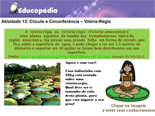 Atividade 13: Círculo e Circunferência – Vitória-Régia
A vitória-régia ou victória-régia (Victoria amazonica) é
uma planta aquática da família das Nymphaeaceae, típica da
região amazônica. Ela possui uma grande folha em forma de círculo, que
fica sobre a superfície da água, e pode chegar a ter até 2,5 metros de
diâmetro e suportar até 40 quilos se forem bem distribuídos em sua
superfície.
Fonte: http://pt.wikipedia.org/wiki/Vit%C3%B3ria-r%C3%A9gia Acesso: 01/10/2013.
Clique na imagem
e teste seus conhecimentos
Agora é com você!
Uma indiazinha com
32kg está sentada
sobre uma
vitória-régia.
Qual deve ser o
tamanho do raio
desta planta, para
que esta suporte o seu
peso?
 