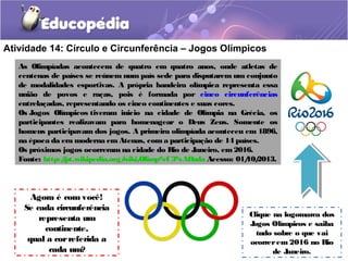 Atividade 14: Círculo e Circunferência – Jogos Olímpicos
As Olimpíadas acontecem de quatro em quatro anos, onde atletas de
centenas de países se reúnem num país sede para disputarem um conjunto
de modalidades esportivas. A própria bandeira olímpica representa essa
união de povos e raças, pois é formada por cinco circunferências
entrelaçadas, representando os cinco continentes e suas cores.
Os Jogos Olímpicos tiveram inicio na cidade de Olímpia na Grécia, os
participantes realizavam para homenagear o Deus Zeus. Somente os
homens participavam dos jogos. A primeira olimpíada aconteceu em 1896,
na época da era moderna em Atenas, com a participação de 14 países.
Os próximos jogos ocorreram na cidade do Rio de Janeiro, em2016.
Fonte: http://pt.wikipedia.org/wiki/Olimp%C3%ADada Acesso: 01/10/2013.
Agora é com você!
Se cada circunferência
representa um
continente,
qual a correferida a
cada um?
Clique na logomarca dos
Jogos Olímpicos e saiba
tudo sobre o que vai
ocorrerem 2016 no Rio
de Janeiro.
 