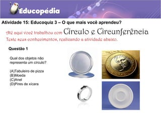 Atividade 15: Educoquiz 3 – O que mais você aprendeu?
Até aqui você trabalhou com Círculo e Circunferência
Teste seus conhecimentos, realizando a atividade abaixo.
Questão 1
Qual dos objetos não
representa um círculo?
(A)Tabuleiro de pizza
(B)Moeda
(C)Anel
(D)Pires de xícara
 