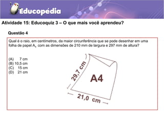 Questão 4
Atividade 15: Educoquiz 3 – O que mais você aprendeu?
Qual é o raio, em centímetros, da maior circunferência que se pode desenhar em uma
folha de papel A4 com as dimensões de 210 mm de largura e 297 mm de altura?
(A) 7 cm
(B) 10,5 cm
(C) 15 cm
(D) 21 cm
 
