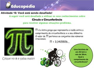 Atividade 16: Você está sendo desafiado!
A seguir você será desafiado a utilizar os seus conhecimentos sobre
Círculo e Circunferência
para resolver algumas situações-problema.
Π é a letra grega que representa a razão entre o
comprimento da circunferência e o seu diâmetro.
O valor de Π pertence ao conjuntos dos números
irracionais.
Π = 3,1415926...
Uma bicicleta de
aro 26 tem o
raio de 30cm.
Qual o
comprimento da
circunferência?
Clique no Π e saiba mais!!!
 