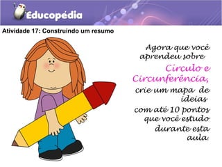 Atividade 17: Construindo um resumo
Agora que você
aprendeu sobre
Círculo e
Circunferência,
crie um mapa de
ideias
com até 10 pontos
que você estudo
durante esta
aula.
 