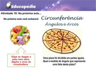 Atividade 19: Na próxima aula...
Na próxima aula você conhecerá
Uma pizza foi dividida em partes iguais.
Qual a medida do ângulo que representa
uma fatia desta pizza?
Clique na imagem e
saiba mais sobre
ângulos e arcos da
circunferência
 