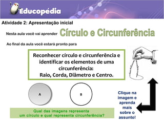 Atividade 2: Apresentação inicial
Nesta aula você vai aprender
Ao final da aula você estará pronto para
Reconhecer círculo e circunferência e
identificar os elementos de uma
circunferência:
Raio, Corda, Diâmetro e Centro.
AA B
Qual das imagens representa
um círculo e qual representa circunferência?
Clique na
imagem e
aprenda
mais
sobre o
assunto!
 