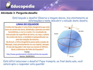 Atividade 3: Pergunta-desafio
Está difícil solucionar o desafio? Fique tranquilo, ao final desta aula, você
estará apto a responder esta questão!
Está lançado o desafio! Observe a imagem abaixo, leia atentamente as
informações e tente descobrir a solução deste desafio.
LINHA DO EQUADOR
A Linha do Equador é uma linha imaginária que está
bem no centro da terra, dividindo o planeta em dois
hemisférios, o sul e o norte. É o resultado da
intersecção da superfície da terra, ou seja, o plano
do centro da terra, e também é perpendicular ao
eixo da rotação da mesma.
No Brasil, a linha imaginária passa pelo estado de
Macapá, mais precisamente na sua capital, Amapá.
O raio do Equador é de mais ou menos 6.378 km.
Qual o diâmetro da linha do Equador?
Fonte:
http://www.guiadoviajante.info/dicas/linha-do-equador
Acesso: 29/09/2013.
 