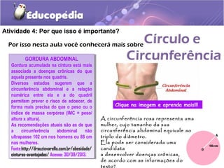 Atividade 4: Por que isso é importante?
Por isso nesta aula você conhecerá mais sobre
GORDURA ABDOMINAL
Gordura acumulada na cintura está mais
associada a doenças crônicas do que
aquela presente nos quadris.
Diversos estudos sugerem que a
circunferência abdominal e a relação
numérica entre ela e a do quadril
permitem prever o risco de adoecer, de
forma mais precisa do que o peso ou o
índice de massa corpórea (IMC = peso/
altura x altura).
As recomendações atuais são as de que
a circunferência abdominal não
ultrapasse 102 cm nos homens ou 88 cm
nas mulheres.
Fonte:http://drauziovarella.com.br/obesidade/
cinturas-avantajadas/ Acesso: 30/09/2013.
GORDURA ABDOMINAL
Gordura acumulada na cintura está mais
associada a doenças crônicas do que
aquela presente nos quadris.
Diversos estudos sugerem que a
circunferência abdominal e a relação
numérica entre ela e a do quadril
permitem prever o risco de adoecer, de
forma mais precisa do que o peso ou o
índice de massa corpórea (IMC = peso/
altura x altura).
As recomendações atuais são as de que
a circunferência abdominal não
ultrapasse 102 cm nos homens ou 88 cm
nas mulheres.
Fonte:http://drauziovarella.com.br/obesidade/
cinturas-avantajadas/ Acesso: 30/09/2013.
A circunferência rosa representa uma
mulher, cujo tamanho da sua
circunferência abdominal equivale ao
triplo do diâmetro.
Ela pode ser considerada uma
candidata
a desenvolver doenças crônicas,
de acordo com as informações do
texto?
Clique na imagem e aprenda mais!!!
 