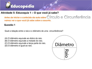 Atividade 5: Educoquiz 1 – O que você já sabe?
Antes de iniciar o conteúdo da aula sobre
vamos ver o que você já sabe sobre o assunto.
Questão 1
Qual a relação entre o raio e o diâmetro de uma circunferência?
(A) O diâmetro equivale ao dobro do raio.
(B) O diâmetro equivale a metade do raio.
(C) O diâmetro equivale a terça parte do raio.
(D) O diâmetro é igual ao raio.
 