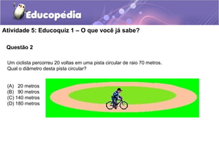 Questão 2
Atividade 5: Educoquiz 1 – O que você já sabe?
Um ciclista percorreu 20 voltas em uma pista circular de raio 70 metros.
Qual o diâmetro desta pista circular?
(A) 20 metros
(B) 90 metros
(C) 140 metros
(D) 180 metros
 