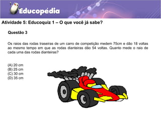 Questão 3
Atividade 5: Educoquiz 1 – O que você já sabe?
Os raios das rodas traseiras de um carro de competição medem 75cm e dão 18 voltas
ao mesmo tempo em que as rodas dianteiras dão 54 voltas. Quanto mede o raio de
cada uma das rodas dianteiras?
(A) 20 cm
(B) 25 cm
(C) 30 cm
(D) 35 cm
 