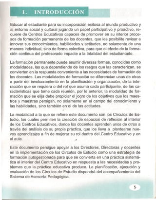 Educar al estudiante para su incorporación exitosa al mundo productivo y
al entorno social y cultural jugando un papel participativo y proactivo, re-
quiere de Centros Educativos capaces de promover en su interior proce- .
sos de formación permanente de los docentes, que les posibilite revisar e
innovar sus conocimientos, habilidades y actitudes, no solamente de una
manera individual, sino de forma colectiva, para que el efecto de la forma-
ción continua del profesorado impacte a la totalidad del estudiantado.
La formación permanente puede asumir diversas formas, conocidas como
modalidades, las que dependiendo de los rasgos que las caracterizan, se
convierten en la respuesta conveniente a las necesidades de formación de
los docentes. Las modalidades de formación se diferencian unas de otras
a partir del involucramiento en la planificación y organización, de la inte-
racción que se requiera o del rol que asuma cada participante, de las ca-
racterísticas que tome cada reunión, por lo anterior, la modalidad de for-
mación que se elija debe propiciar el )ogro de los objetivos que los maes-
tros y maestras persigan, no solamente en el campo del conocimiento y
las habilidades, sino también en el de las actitudes.
La modalidad a la que se refiere este documento son los Círculos de Es-
tudio, los cuales permiten la creación de espacios de reflexión al interior
de los Centros Educativos, donde los docentes aprenden unos de otros a
través del análisis de su propia práctica, que los lleva a plantearse nue-
vos aprendizajes a fin de mejorar su rol dentro del Centro Educativo y en
el aula. .o
Este documento persigue apoyar a los Directores, Directoras y docentes
en la implementación de los Círculos de Estudio como una estrategia de
formación autogestionada para que se convierta en una práctica sistemá-
tica al interior del Centro Educativo en respuesta a las necesidades y pro-
blemas que la práctica educativa produce. La planificación, ejecución y
evaluación de los Círculos de Estudio dispondrá del acompañamiento del
Sistema de Asesoría Pedagógica.
5
 