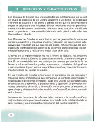 Los Círculos de Estudio son, una modalidad de autoformación, en la cual
un grupo de docentes de un Centro Educativo o un distrito, se organizan
y reúnen de acuerdo a los ciclos o graEios en los que se desempeñan o
según la asignatura que imparten. Dichas reuniones ocurren periódica-
mente y mantienen una continuidad relativa al tema educativo identificado
como un problema o una necesidad derivada de la práctica educativa ins-
titucional o en el aula.
Los Círculos de Estudio se caracterizan por la generación de espacios
donde los maestros y maestras analizan y discuten las experiencias edu-
cativas que vivencian en sus salones de clases, reflexiones que los con-
ducen a la identificación de acciones de desarrollo profesional que les per-
mita perfeccionarse y realizar una mejor labor en el aula.
A través de la implementación de los Círculos de Estudio, los docentes
asumen en forma autónoma su propia formación de una manera coopera-
tiva. En esta modalidad son los participantes quienes por medio de la re-
flexión y la formación entre iguales, apoyados en materiales bibliográficos
o documentales, logran innovar su práctica educativa y vivenciar los enor-
mes beneficios del trabajo en equipo.
En los Círculos de Estudio la formación es apropiada por los maestros y
maestras como profesionales que comparten un contexto determinado y
necesidades o problemas concretos, dado que una de sus características
escenciales es la reflexión, el planteamiento y ejecución de proyectos co-
munes orientados al cambio e innovación de los procesos de enseñanza-
aprendizaje y al desarrollo institucional de los Centros Educativos, se vuel-
ve inminente.
6
La formación basada en la reflexión debe conducir a la transformación y
mejoramiento de la práctica educativa, expresada en la cotidianidad de la
labor docente y en el desarrollo institucional del Centro Educativo.
 